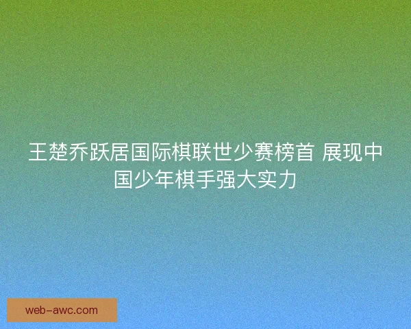 王楚乔跃居国际棋联世少赛榜首 展现中国少年棋手强大实力