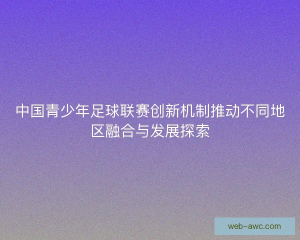 中国青少年足球联赛创新机制推动不同地区融合与发展探索
