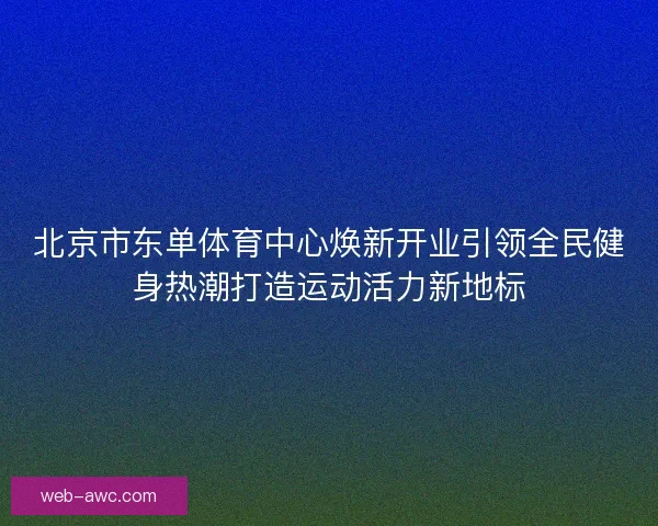 北京市东单体育中心焕新开业引领全民健身热潮打造运动活力新地标